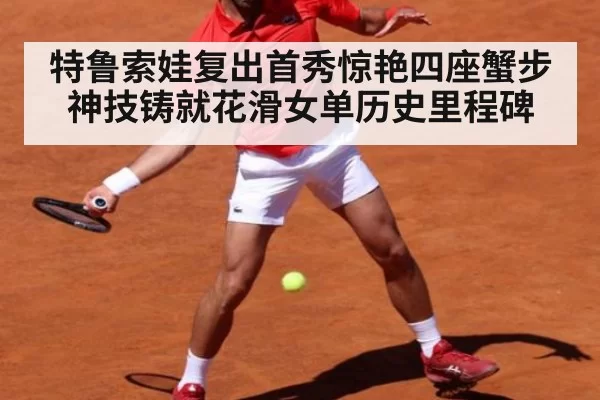 特鲁索娃复出首秀惊艳四座蟹步神技铸就花滑女单历史里程碑
